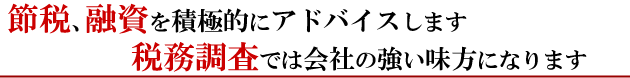 節税、融資を積極的にアドバイスします税務調査では会社の強い味方になります