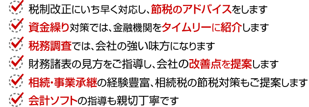 税制改正にいち早く対応、節税アドバイス、資金繰り対策では、金融機関をタイムリーにご紹介、税務調査では、会社の強い味方、財務諸表の見方ご指導、会社の改善点提案。相続・事業承継の経験豊富、相続税の節税対策もご提案。会計ソフトの指導も親切丁寧。