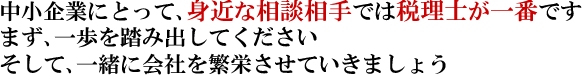 中小企業にとって、身近な相談相手では税理士が一番です。まず、一歩を踏み出してください。そして、一緒に会社を繁栄させていきましょう。