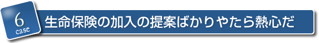 6．生命保険の加入の提案ばかりやたら熱心だ