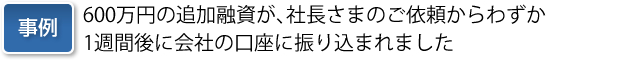 事例:600万円の追加融資が、社長さまのご依頼からわずか1週間後に会社の口座に振り込まれました