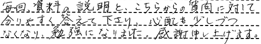 毎回、資料の説明と、こちらからの質問に対して分りやすく答えて下さり、心配も少しづつなくなり、勉強になりました。感謝申し上げます。