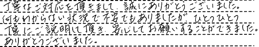 丁寧なご対応をいただきまして、誠にありがとうございました。何もわからない状況で不安でもありましたが、ひとつひとつ丁寧にご説明して頂き、安心してお願いすることができました。ありがとうございました。