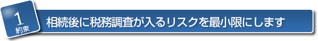 【約束１】　相続後に税務調査が入るリスクを最小限にします