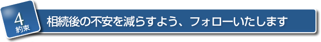 【約束４】　相続後の不安を減らすよう、フォローいたします